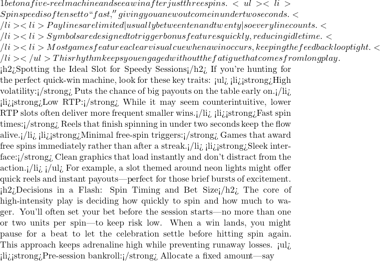 1 bet on a five‑reel machine and see a win after just three spins. <ul> <li>Spin speed is often set to ``fast,'' giving you a new outcome in under two seconds.</li> <li>Paylines are limited—usually between ten and twenty—so every line counts.</li> <li>Symbols are designed to trigger bonus features quickly, reducing idle time.</li> <li>Most games feature a clear visual cue when a win occurs, keeping the feedback loop tight.</li> </ul> This rhythm keeps you engaged without the fatigue that comes from long play.  <h2>Spotting the Ideal Slot for Speedy Sessions</h2> If you're hunting for the perfect quick‑win machine, look for these key traits: <ul> <li><strong>High volatility:</strong> Puts the chance of big payouts on the table early on.</li> <li><strong>Low RTP:</strong> While it may seem counterintuitive, lower RTP slots often deliver more frequent smaller wins.</li> <li><strong>Fast spin times:</strong> Reels that finish spinning in under two seconds keep the flow alive.</li> <li><strong>Minimal free‑spin triggers:</strong> Games that award free spins immediately rather than after a streak.</li> <li><strong>Sleek interface:</strong> Clean graphics that load instantly and don't distract from the action.</li> </ul> For example, a slot themed around neon lights might offer quick reels and instant payouts—perfect for those brief bursts of excitement.  <h2>Decisions in a Flash: Spin Timing and Bet Size</h2> The core of high‑intensity play is deciding how quickly to spin and how much to wager. You'll often set your bet before the session starts—no more than one or two units per spin—to keep risk low. When a win lands, you might pause for a beat to let the celebration settle before hitting spin again. This approach keeps adrenaline high while preventing runaway losses. <ul> <li><strong>Pre‑session bankroll:</strong> Allocate a fixed amount—say
