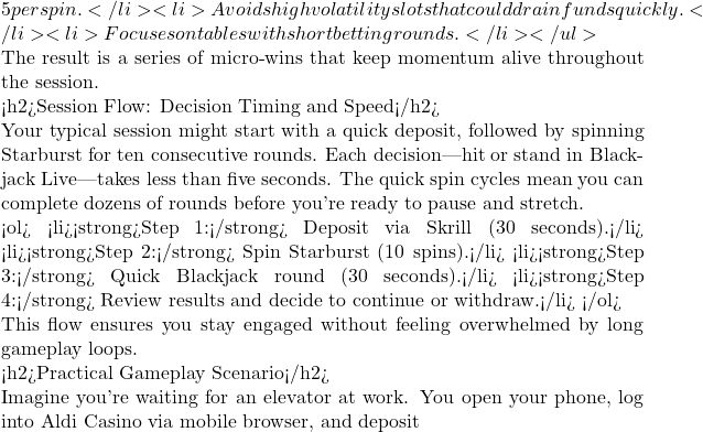 5 per spin.</li> <li>Avoids high volatility slots that could drain funds quickly.</li> <li>Focuses on tables with short betting rounds.</li> </ul>  The result is a series of micro‑wins that keep momentum alive throughout the session.  <h2>Session Flow: Decision Timing and Speed</h2>  Your typical session might start with a quick deposit, followed by spinning Starburst for ten consecutive rounds. Each decision—hit or stand in Blackjack Live—takes less than five seconds. The quick spin cycles mean you can complete dozens of rounds before you're ready to pause and stretch.  <ol> <li><strong>Step 1:</strong> Deposit via Skrill (30 seconds).</li> <li><strong>Step 2:</strong> Spin Starburst (10 spins).</li> <li><strong>Step 3:</strong> Quick Blackjack round (30 seconds).</li> <li><strong>Step 4:</strong> Review results and decide to continue or withdraw.</li> </ol>  This flow ensures you stay engaged without feeling overwhelmed by long gameplay loops.  <h2>Practical Gameplay Scenario</h2>  Imagine you're waiting for an elevator at work. You open your phone, log into Aldi Casino via mobile browser, and deposit