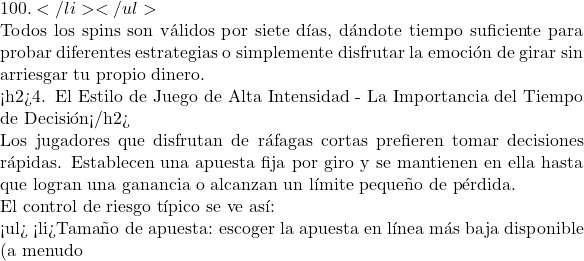 100.</li> </ul>  Todos los spins son v&aacute;lidos por siete d&iacute;as, d&aacute;ndote tiempo suficiente para probar diferentes estrategias o simplemente disfrutar la emoci&oacute;n de girar sin arriesgar tu propio dinero.  <h2>4. El Estilo de Juego de Alta Intensidad - La Importancia del Tiempo de Decisi&oacute;n</h2>  Los jugadores que disfrutan de r&aacute;fagas cortas prefieren tomar decisiones r&aacute;pidas. Establecen una apuesta fija por giro y se mantienen en ella hasta que logran una ganancia o alcanzan un l&iacute;mite peque&ntilde;o de p&eacute;rdida.  El control de riesgo t&iacute;pico se ve as&iacute;:  <ul> <li>Tama&ntilde;o de apuesta: escoger la apuesta en l&iacute;nea m&aacute;s baja disponible (a menudo