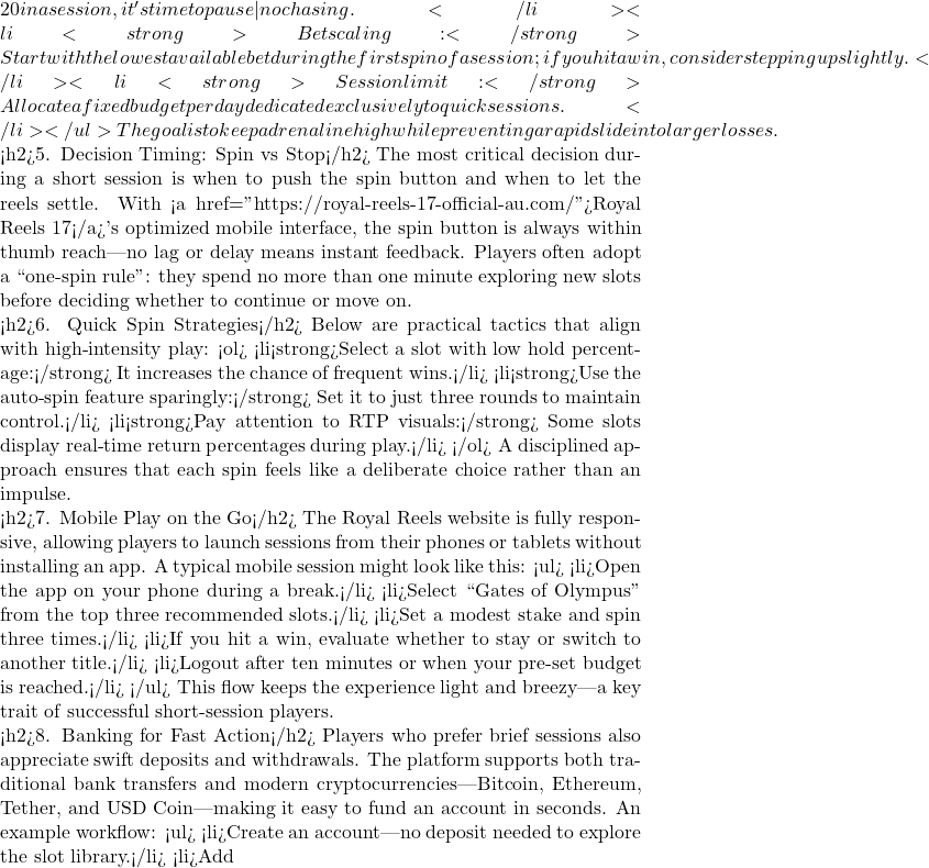 20 in a session, it's time to pause—no chasing.</li> <li<strong>Bet scaling:</strong> Start with the lowest available bet during the first spin of a session; if you hit a win, consider stepping up slightly.</li> <li<strong>Session limit:</strong> Allocate a fixed budget per day dedicated exclusively to quick sessions.</li> </ul> The goal is to keep adrenaline high while preventing a rapid slide into larger losses.  <h2>5. Decision Timing: Spin vs Stop</h2> The most critical decision during a short session is when to push the spin button and when to let the reels settle. With <a href="https://royal-reels-17-official-au.com/">Royal Reels 17</a>'s optimized mobile interface, the spin button is always within thumb reach—no lag or delay means instant feedback. Players often adopt a ``one‑spin rule'': they spend no more than one minute exploring new slots before deciding whether to continue or move on.  <h2>6. Quick Spin Strategies</h2> Below are practical tactics that align with high‑intensity play: <ol> <li<strong>Select a slot with low hold percentage:</strong> It increases the chance of frequent wins.</li> <li<strong>Use the auto‑spin feature sparingly:</strong> Set it to just three rounds to maintain control.</li> <li<strong>Pay attention to RTP visuals:</strong> Some slots display real‑time return percentages during play.</li> </ol> A disciplined approach ensures that each spin feels like a deliberate choice rather than an impulse.  <h2>7. Mobile Play on the Go</h2> The Royal Reels website is fully responsive, allowing players to launch sessions from their phones or tablets without installing an app. A typical mobile session might look like this: <ul> <li>Open the app on your phone during a break.</li> <li>Select ``Gates of Olympus'' from the top three recommended slots.</li> <li>Set a modest stake and spin three times.</li> <li>If you hit a win, evaluate whether to stay or switch to another title.</li> <li>Logout after ten minutes or when your pre‑set budget is reached.</li> </ul> This flow keeps the experience light and breezy—a key trait of successful short‑session players.  <h2>8. Banking for Fast Action</h2> Players who prefer brief sessions also appreciate swift deposits and withdrawals. The platform supports both traditional bank transfers and modern cryptocurrencies—Bitcoin, Ethereum, Tether, and USD Coin—making it easy to fund an account in seconds. An example workflow: <ul> <li>Create an account—no deposit needed to explore the slot library.</li> <li>Add