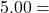 5.00 =
