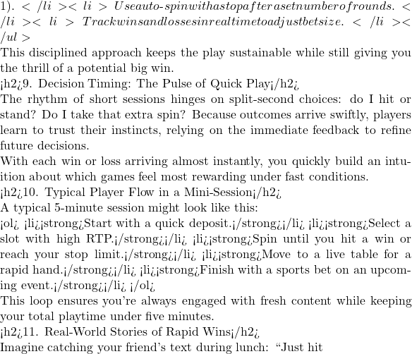 1).</li> <li>Use auto‑spin with a stop after a set number of rounds.</li> <li>Track wins and losses in real time to adjust bet size.</li> </ul>  This disciplined approach keeps the play sustainable while still giving you the thrill of a potential big win.  <h2>9. Decision Timing: The Pulse of Quick Play</h2>  The rhythm of short sessions hinges on split‑second choices: do I hit or stand? Do I take that extra spin? Because outcomes arrive swiftly, players learn to trust their instincts, relying on the immediate feedback to refine future decisions.  With each win or loss arriving almost instantly, you quickly build an intuition about which games feel most rewarding under fast conditions.  <h2>10. Typical Player Flow in a Mini‑Session</h2>  A typical 5‑minute session might look like this:  <ol> <li><strong>Start with a quick deposit.</strong></li> <li><strong>Select a slot with high RTP.</strong></li> <li><strong>Spin until you hit a win or reach your stop limit.</strong></li> <li><strong>Move to a live table for a rapid hand.</strong></li> <li><strong>Finish with a sports bet on an upcoming event.</strong></li> </ol>  This loop ensures you're always engaged with fresh content while keeping your total playtime under five minutes.  <h2>11. Real‑World Stories of Rapid Wins</h2>  Imagine catching your friend's text during lunch: ``Just hit