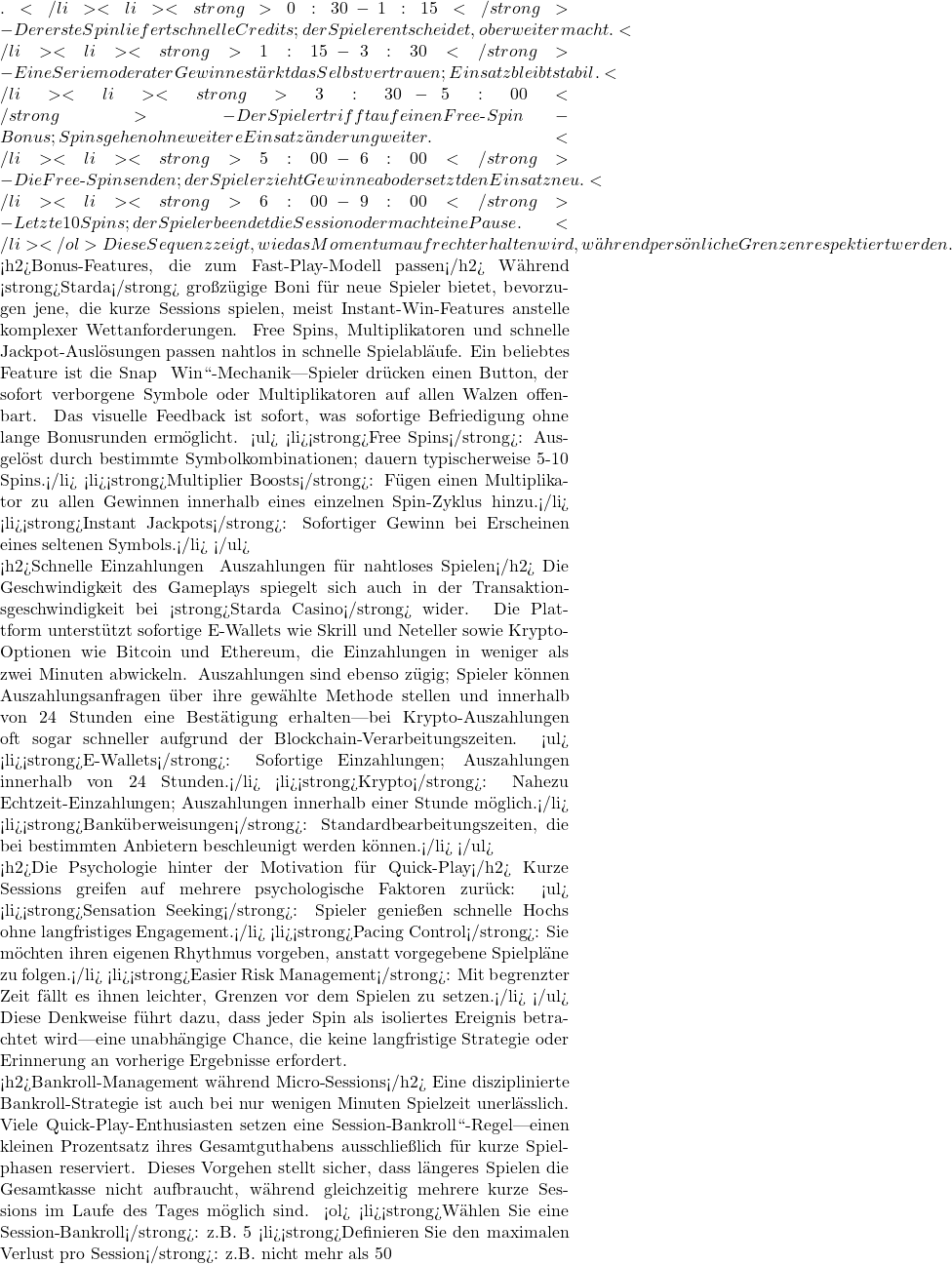 .</li> <li><strong>0:30-1:15</strong> - Der erste Spin liefert schnelle Credits; der Spieler entscheidet, ob er weitermacht.</li> <li><strong>1:15-3:30</strong> - Eine Serie moderater Gewinne st&auml;rkt das Selbstvertrauen; Einsatz bleibt stabil.</li> <li><strong>3:30-5:00</strong> - Der Spieler trifft auf einen Free‑Spin-Bonus; Spins gehen ohne weitere Einsatz&auml;nderung weiter.</li> <li><strong>5:00-6:00</strong> - Die Free‑Spins enden; der Spieler zieht Gewinne ab oder setzt den Einsatz neu.</li> <li><strong>6:00-9:00</strong> - Letzte 10 Spins; der Spieler beendet die Session oder macht eine Pause.</li> </ol> Diese Sequenz zeigt, wie das Momentum aufrechterhalten wird, w&auml;hrend pers&ouml;nliche Grenzen respektiert werden.  <h2>Bonus‑Features, die zum Fast‑Play‑Modell passen</h2> W&auml;hrend <strong>Starda</strong> gro&szlig;z&uuml;gige Boni f&uuml;r neue Spieler bietet, bevorzugen jene, die kurze Sessions spielen, meist Instant‑Win-Features anstelle komplexer Wettanforderungen. Free Spins, Multiplikatoren und schnelle Jackpot‑Ausl&ouml;sungen passen nahtlos in schnelle Spielabl&auml;ufe. Ein beliebtes Feature ist die „Snap & Win``-Mechanik—Spieler dr&uuml;cken einen Button, der sofort verborgene Symbole oder Multiplikatoren auf allen Walzen offenbart. Das visuelle Feedback ist sofort, was sofortige Befriedigung ohne lange Bonusrunden erm&ouml;glicht. <ul> <li><strong>Free Spins</strong>: Ausgel&ouml;st durch bestimmte Symbolkombinationen; dauern typischerweise 5-10 Spins.</li> <li><strong>Multiplier Boosts</strong>: F&uuml;gen einen Multiplikator zu allen Gewinnen innerhalb eines einzelnen Spin‑Zyklus hinzu.</li> <li><strong>Instant Jackpots</strong>: Sofortiger Gewinn bei Erscheinen eines seltenen Symbols.</li> </ul>  <h2>Schnelle Einzahlungen & Auszahlungen f&uuml;r nahtloses Spielen</h2> Die Geschwindigkeit des Gameplays spiegelt sich auch in der Transaktionsgeschwindigkeit bei <strong>Starda Casino</strong> wider. Die Plattform unterst&uuml;tzt sofortige E‑Wallets wie Skrill und Neteller sowie Krypto-Optionen wie Bitcoin und Ethereum, die Einzahlungen in weniger als zwei Minuten abwickeln. Auszahlungen sind ebenso z&uuml;gig; Spieler k&ouml;nnen Auszahlungsanfragen &uuml;ber ihre gew&auml;hlte Methode stellen und innerhalb von 24 Stunden eine Best&auml;tigung erhalten—bei Krypto-Auszahlungen oft sogar schneller aufgrund der Blockchain‑Verarbeitungszeiten. <ul> <li><strong>E‑Wallets</strong>: Sofortige Einzahlungen; Auszahlungen innerhalb von 24 Stunden.</li> <li><strong>Krypto</strong>: Nahezu Echtzeit-Einzahlungen; Auszahlungen innerhalb einer Stunde m&ouml;glich.</li> <li><strong>Bank&uuml;berweisungen</strong>: Standardbearbeitungszeiten, die bei bestimmten Anbietern beschleunigt werden k&ouml;nnen.</li> </ul>  <h2>Die Psychologie hinter der Motivation f&uuml;r Quick‑Play</h2> Kurze Sessions greifen auf mehrere psychologische Faktoren zur&uuml;ck: <ul> <li><strong>Sensation Seeking</strong>: Spieler genie&szlig;en schnelle Hochs ohne langfristiges Engagement.</li> <li><strong>Pacing Control</strong>: Sie m&ouml;chten ihren eigenen Rhythmus vorgeben, anstatt vorgegebene Spielpl&auml;ne zu folgen.</li> <li><strong>Easier Risk Management</strong>: Mit begrenzter Zeit f&auml;llt es ihnen leichter, Grenzen vor dem Spielen zu setzen.</li> </ul> Diese Denkweise f&uuml;hrt dazu, dass jeder Spin als isoliertes Ereignis betrachtet wird—eine unabh&auml;ngige Chance, die keine langfristige Strategie oder Erinnerung an vorherige Ergebnisse erfordert.  <h2>Bankroll-Management w&auml;hrend Micro‑Sessions</h2> Eine disziplinierte Bankroll-Strategie ist auch bei nur wenigen Minuten Spielzeit unerl&auml;sslich. Viele Quick‑Play‑Enthusiasten setzen eine „Session‑Bankroll``-Regel—einen kleinen Prozentsatz ihres Gesamtguthabens ausschlie&szlig;lich f&uuml;r kurze Spielphasen reserviert. Dieses Vorgehen stellt sicher, dass l&auml;ngeres Spielen die Gesamtkasse nicht aufbraucht, w&auml;hrend gleichzeitig mehrere kurze Sessions im Laufe des Tages m&ouml;glich sind. <ol> <li><strong>W&auml;hlen Sie eine Session‑Bankroll</strong>: z.B. 5 % des Gesamtguthabens.</li> <li><strong>Definieren Sie den maximalen Verlust pro Session</strong>: z.B. nicht mehr als 50
