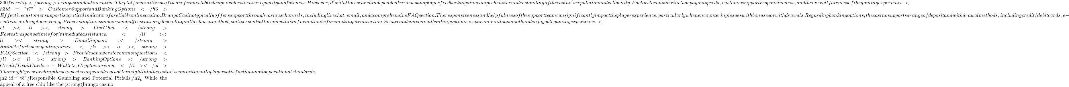 300 free chip</strong> being a standout incentive. The platform utilizes software from established providers to ensure quality and fairness.  However, it's vital to research independent reviews and player feedback to gain a comprehensive understanding of the casino's reputation and reliability.  Factors to consider include payout speeds, customer support responsiveness, and the overall fairness of the gaming experience. <h3 id="t7">Customer Support and Banking Options</h3> Effective customer support is a critical indicator of a reliable online casino. Brango Casino typically offers support through various channels, including live chat, email, and a comprehensive FAQ section.  The responsiveness and helpfulness of the support team can significantly impact the player experience, particularly when encountering issues with bonuses or withdrawals. Regarding banking options, the casino supports a range of deposit and withdrawal methods, including credit/debit cards, e-wallets, and cryptocurrency.  Processing times and associated fees can vary depending on the chosen method, so it is essential to review this information before making a transaction.  Secure and convenient banking options are paramount to a smooth and enjoyable gaming experience. <ol> <li><strong>Live Chat:</strong> Fastest response times for immediate assistance.</li> <li><strong>Email Support:</strong> Suitable for less urgent inquiries.</li> <li><strong>FAQ Section:</strong> Provides answers to common questions.</li> <li><strong>Banking Options:</strong> Credit/Debit Cards, e-Wallets, Cryptocurrency.</li> </ol> Thoroughly researching these aspects can provide valuable insight into the casino's commitment to player satisfaction and its operational standards.  <h2 id="t8">Responsible Gambling and Potential Pitfalls</h2> While the appeal of a free chip like the <strong>brango casino