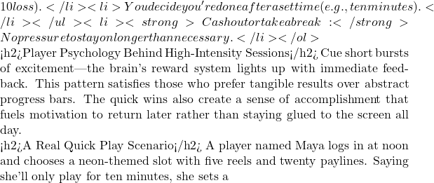 10 loss).</li> <li>You decide you're done after a set time (e.g., ten minutes).</li> </ul> <li><strong>Cash out or take a break:</strong> No pressure to stay on longer than necessary.</li> </ol>  <h2>Player Psychology Behind High‑Intensity Sessions</h2> Cue short bursts of excitement—the brain's reward system lights up with immediate feedback. This pattern satisfies those who prefer tangible results over abstract progress bars. The quick wins also create a sense of accomplishment that fuels motivation to return later rather than staying glued to the screen all day.  <h2>A Real Quick Play Scenario</h2> A player named Maya logs in at noon and chooses a neon‑themed slot with five reels and twenty paylines. Saying she'll only play for ten minutes, she sets a