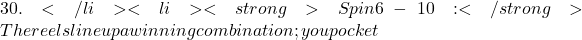 30.</li> <li><strong>Spin 6-10:</strong> The reels line up a winning combination; you pocket