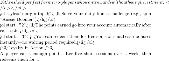 10 threshold—perfect for micro‑players who want rewards without heavy investment.</li> </ul>  <ol style="margin-top:0;"> <li>Solve your daily bonus challenge (e.g., spin ``Aussie Boomer'').</li></ol>  <ol start="2"> <li>The points earned go into your account automatically after each spin.</li></ol>  <ol start="3"> <li>You can redeem them for free spins or small cash bonuses instantly—no waiting period required.</li></ol>  <h3>Loyalty in Action</h3>  A player earns enough points after five short sessions over a week, then redeems them for a