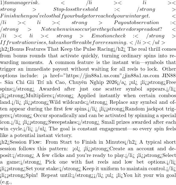 1) to manage risk.</li> <li><strong>Stop‑loss threshold:</strong> Finish when you've lost half your budget or reached your win target.</li> <li><strong>Payout observation:</strong> Note when wins occur—are they clustered or spread out?</li> <li><strong>Emotion check:</strong> If frustration rises, take a short break before resuming.</li> </ul>  <h2>Bonus Features That Keep the Pulse Racing</h2> The real thrill comes from bonus rounds that activate quickly, turning ordinary spins into rewarding moments. A common feature is the instant win—symbols that trigger an immediate payout without waiting for all reels to lock. Other options include: <a href="https://jin88a1.us.com">jin88a1.us.com JIN88 - S&acirc;n Chơi Giải Tr&iacute; Đỉnh Cao, Chuy&ecirc;n Nghiệp 2026</a> <ul> <li><strong>Free spins:</strong> Awarded after just one scatter symbol appears.</li> <li><strong>Multipliers:</strong> Applied instantly when certain combos land.</li> <li><strong>Wild wildcards:</strong> Replace any symbol and often appear during the first few spins.</li> <li><strong>Random jackpot triggers:</strong> Occur sporadically and can be activated by spinning a special icon.</li> <li><strong>Sweepstakes:</strong> Small prizes awarded after each win cycle.</li> </ul> The goal is constant engagement—so every spin feels like a potential instant victory.  <h2>Session Flow: From Start to Finish in Minutes</h2> A typical short session follows this pattern: <ol> <li><strong>Create an account and deposit:</strong> A few clicks and you're ready to play.</li> <li><strong>Select a game:</strong> Pick one with fast reels and low bet options.</li> <li><strong>Set your stake:</strong> Keep it uniform to maintain control.</li> <li><strong>Spin! Repeat until:</strong></li> <ul> <li>You hit your win goal (e.g.,